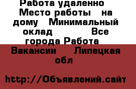 Работа удаленно › Место работы ­ на дому › Минимальный оклад ­ 1 000 - Все города Работа » Вакансии   . Липецкая обл.